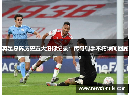 英足总杯历史五大进球纪录:传奇射手不朽瞬间回顾 英足总杯历史五大进球纪录:传奇射手不朽瞬间回顾