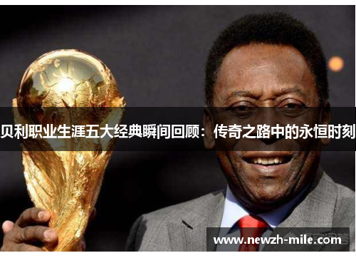 贝利职业生涯五大经典瞬间回顾:传奇之路中的永恒时刻 贝利职业生涯五大经典瞬间回顾:传奇之路中的永恒时刻