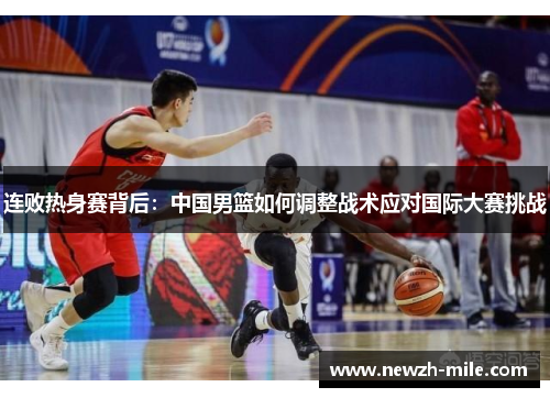 连败热身赛背后:中国男篮如何调整战术应对国际大赛挑战 连败热身赛背后:中国男篮如何调整战术应对国际大赛挑战