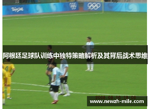 阿根廷足球队训练中独特策略解析及其背后战术思维 阿根廷足球队训练中独特策略解析及其背后战术思维
