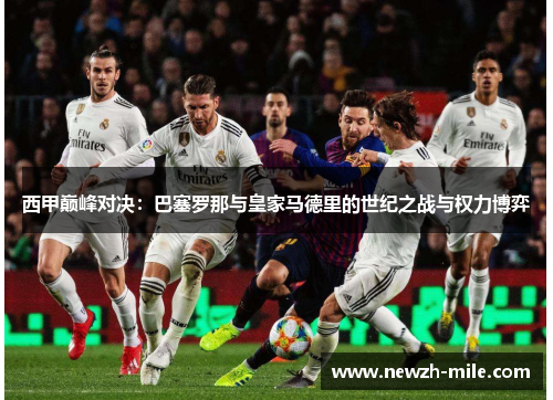 西甲巅峰对决:巴塞罗那与皇家马德里的世纪之战与权力博弈 西甲巅峰对决:巴塞罗那与皇家马德里的世纪之战与权力博弈