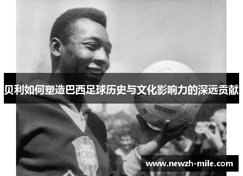 贝利如何塑造巴西足球历史与文化影响力的深远贡献 贝利如何塑造巴西足球历史与文化影响力的深远贡献