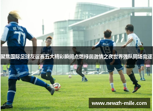 聚焦国际足球友谊赛五大精彩瞬间点燃绿茵激情之夜世界强队同场竞逐