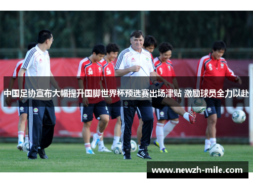 中国足协宣布大幅提升国脚世界杯预选赛出场津贴 激励球员全力以赴