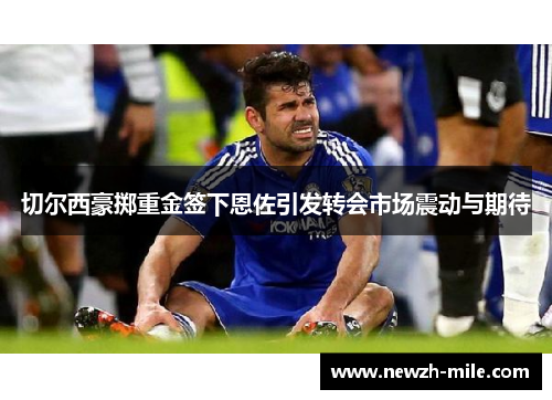 切尔西豪掷重金签下恩佐引发转会市场震动与期待