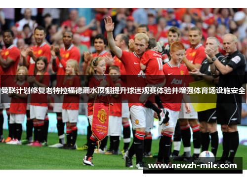 曼联计划修复老特拉福德漏水顶棚提升球迷观赛体验并增强体育场设施安全