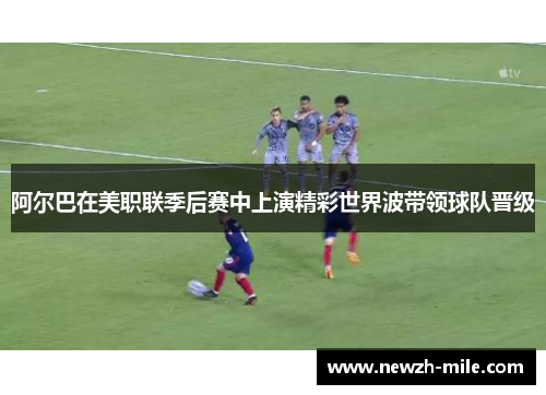 阿尔巴在美职联季后赛中上演精彩世界波带领球队晋级 阿尔巴在美职联季后赛中上演精彩世界波带领球队晋级