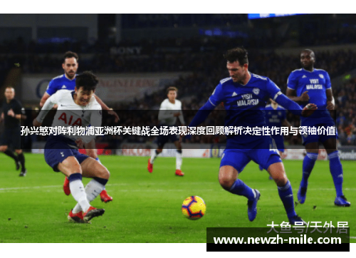 孙兴慜对阵利物浦亚洲杯关键战全场表现深度回顾解析决定性作用与领袖价值 孙兴慜对阵利物浦亚洲杯关键战全场表现深度回顾解析决定性作用与领袖价值